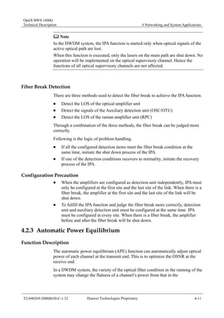 OptiX BWS 1600G 
Technical Description 4 Networking and System Applications 
	 Note 
In the DWDM system, the IPA function is started only when optical signals of the 
active optical path are lost. 
When this function is executed, only the lasers on the main path are shut down. No 
operation will be implemented on the optical supervisory channel. Hence the 
functions of all optical supervisory channels are not affected. 
Fiber Break Detection 
There are three methods used to detect the fiber break to achieve the IPA function. 
„ Detect the LOS of the optical amplifier unit 
„ Detect the signals of the Auxiliary detection unit (OSC/OTU) 
„ Detect the LOS of the raman amplifier unit (RPC) 
Through a combination of the three methods, the fiber break can be judged more 
correctly. 
Following is the logic of problem handling. 
„ If all the configured detection items meet the fiber break condition at the 
same time, initiate the shut down process of the IPA. 
„ If one of the detection conditions recovers to normality, initiate the recovery 
process of the IPA. 
Configuration Precaution 
„ When the amplifiers are configured as detection unit independently, IPA must 
only be configured at the first site and the last site of the link. When there is a 
fiber break, the amplifier at the first site and the last site of the link will be 
shut down. 
„ To fulfill the IPA function and judge the fiber break more correctly, detection 
unit and auxiliary detection unit must be configured at the same time. IPA 
must be configured at every site. When there is a fiber break, the amplifier 
before and after the fiber break will be shut down. 
4.2.3 Automatic Power Equilibrium 
Function Description 
The automatic power equilibrium (APE) function can automatically adjust optical 
power of each channel at the transmit end. This is to optimize the OSNR at the 
receive end. 
In a DWDM system, the variety of the optical fiber condition in the running of the 
system may change the flatness of a channel’s power from that in the 
T2-040269-20060630-C-1.32 Huawei Technologies Proprietary 4-11 
 