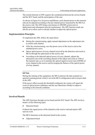 OptiX BWS 1600G 
Technical Description 4 Networking and System Applications 
The normal function of APE requires the coordination between the service boards 
and the SCC board, and the participation of the user. 
As shown in Figure 4-6, for power equilibrium, each channel power at the transmit 
end can be adjusted according to the per channel power measured by the MCA at 
the receive end. The APE brings convenience to DWDM system tests in 
deployment and subsequent network maintenance. The APE function mode can 
also be set to allow users to decide whether to adjust the optical power. 
Implementation Principles 
To implement the APE, follow the steps below: 
„ During the commissioning, apply manual adjustment on the adjustment unit 
to restore each channel. 
„ After the commissioning, save the power curve of the receive end as the 
standard power curve. 
„ Detect optical power of every channel received by the detection unit (such as 
MCA) through the optical port at the receive end. 
„ According to the detected optical power of every channel, adjusts the 
attenuation rate of the according channel of the adjust unit (such as V40) at 
the transmit end, so as to maintain the optical signal-to-noise ratio (OSNR) of 
every channel at the receive end by keeping the flatness of the optical power 
of every channel. 
	 Note 
During the running of the equipment, the MCA analyzes the data scanned in a 
spectral scanning period, which is set in the MCA configuration and is not provided 
in the APE. 
If the power offset exceeds the threshold configured, the system will report the 
event of optical power unbalance and the user determine whether to adjust it 
according to the network condition. 
Involved Boards 
The APE functions through service board and the SCC board. The APE involves 
board s of the following types: 
„ Detection board 
It detects the signal power of the channels at the receive end and reports APE 
uneven event. 
The MCA functions as the detection board in the system. 
„ Adjustment board 
T2-040269-20060630-C-1.32 Huawei Technologies Proprietary 4-13 
 