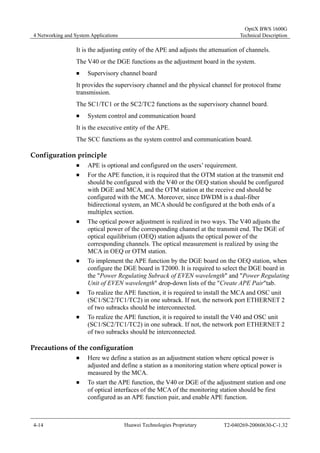 4 Networking and System Applications 
OptiX BWS 1600G 
Technical Description 
It is the adjusting entity of the APE and adjusts the attenuation of channels. 
The V40 or the DGE functions as the adjustment board in the system. 
„ Supervisory channel board 
It provides the supervisory channel and the physical channel for protocol frame 
transmission. 
The SC1/TC1 or the SC2/TC2 functions as the supervisory channel board. 
„ System control and communication board 
It is the executive entity of the APE. 
The SCC functions as the system control and communication board. 
Configuration principle 
„ APE is optional and configured on the users’ requirement. 
„ For the APE function, it is required that the OTM station at the transmit end 
should be configured with the V40 or the OEQ station should be configured 
with DGE and MCA, and the OTM station at the receive end should be 
configured with the MCA. Moreover, since DWDM is a dual-fiber 
bidirectional system, an MCA should be configured at the both ends of a 
multiplex section. 
„ The optical power adjustment is realized in two ways. The V40 adjusts the 
optical power of the corresponding channel at the transmit end. The DGE of 
optical equilibrium (OEQ) station adjusts the optical power of the 
corresponding channels. The optical measurement is realized by using the 
MCA in OEQ or OTM station. 
„ To implement the APE function by the DGE board on the OEQ station, when 
configure the DGE board in T2000. It is required to select the DGE board in 
the "Power Regulating Subrack of EVEN wavelength" and "Power Regulating 
Unit of EVEN wavelength" drop-down lists of the "Create APE Pair"tab. 
„ To realize the APE function, it is required to install the MCA and OSC unit 
(SC1/SC2/TC1/TC2) in one subrack. If not, the network port ETHERNET 2 
of two subracks should be interconnected. 
„ To realize the APE function, it is required to install the V40 and OSC unit 
(SC1/SC2/TC1/TC2) in one subrack. If not, the network port ETHERNET 2 
of two subracks should be interconnected. 
Precautions of the configuration 
„ Here we define a station as an adjustment station where optical power is 
adjusted and define a station as a monitoring station where optical power is 
measured by the MCA. 
„ To start the APE function, the V40 or DGE of the adjustment station and one 
of optical interfaces of the MCA of the monitoring station should be first 
configured as an APE function pair, and enable APE function. 
4-14 Huawei Technologies Proprietary T2-040269-20060630-C-1.32 
 