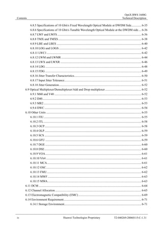 Contents 
OptiX BWS 1600G 
Technical Description 
6.8.5 Specifications of 10 Gbit/s Fixed Wavelength Optical Module at DWDM Side............. 6-35 
6.8.6 Specifications of 10 Gbit/s Tunable Wavelength Optical Module at the DWDM side.... 6-36 
6.8.7 LWF and LWFS ............................................................................................................... 6-36 
6.8.8 TMX and TMXS.............................................................................................................. 6-38 
6.8.9 LBE and LBES ................................................................................................................ 6-40 
6.8.10 LOG and LOGS ............................................................................................................. 6-42 
6.8.11 LWC1............................................................................................................................. 6-42 
6.8.12 LWM and LWMR.......................................................................................................... 6-44 
6.8.13 LWX and LWXR ........................................................................................................... 6-46 
6.8.14 LDG ............................................................................................................................... 6-48 
6.8.15 FDG ............................................................................................................................... 6-49 
6.8.16 Jitter Transfer Characteristics......................................................................................... 6-50 
6.8.17 Input Jitter Tolerance...................................................................................................... 6-51 
6.8.18 Jitter Generation............................................................................................................. 6-52 
6.9 Optical Multiplexer/Demultiplexer/Add and Drop multiplexer ................................................ 6-52 
6.9.1 M40 and V40 ................................................................................................................... 6-52 
6.9.2 D40................................................................................................................................... 6-53 
6.9.3 MR2 ................................................................................................................................. 6-53 
6.9.4 DWC ................................................................................................................................ 6-54 
6.10 Other Units .............................................................................................................................. 6-55 
6.10.1 FIU ................................................................................................................................. 6-55 
6.10.2 ITL ................................................................................................................................. 6-58 
6.10.3 OCP................................................................................................................................ 6-58 
6.10.4 OLP................................................................................................................................ 6-59 
6.10.5 SCS ................................................................................................................................ 6-59 
6.10.6 GFU ............................................................................................................................... 6-59 
6.10.7 DGE ............................................................................................................................... 6-60 
6.10.8 DSE................................................................................................................................ 6-60 
6.10.9 VOA............................................................................................................................... 6-61 
6.10.10 VA4 .............................................................................................................................. 6-61 
6.10.11 MCA............................................................................................................................. 6-61 
6.10.12 OSC.............................................................................................................................. 6-62 
6.10.13 FMU............................................................................................................................. 6-62 
6.10.14 MWF............................................................................................................................ 6-63 
6.10.15 MWA............................................................................................................................ 6-63 
6.11 DCM........................................................................................................................................ 6-64 
6.12 Channel Allocation .................................................................................................................. 6-65 
6.13 Electromagnetic Compatibility (EMC) ................................................................................... 6-69 
6.14 Environment Requirement....................................................................................................... 6-71 
6.14.1 Storage Environment...................................................................................................... 6-71 
iv Huawei Technologies Proprietary T2-040269-20060115-C-1.31 
 