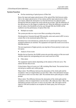 4 Networking and System Applications 
OptiX BWS 1600G 
Technical Description 
System Function 
„ On-line monitoring of optical power of fiber link 
Query the input and output optical power of the optical fiber link between nodes, 
that is, the output optical power of one station and the input optical power of the 
next station. Obtain the attenuation over the link between two adjacent nodes 
through the NM and compare the result with the pre-set data. Take the difference of 
the optical power as the trigger to enable the test. When the difference exceeds the 
pre-set value or the threshold set by the user through NM, the OAMS will be 
enabled to test the performance of optical fiber link. 
„ Multiple test modes 
The system provides two ways to test fibers according to the priority. 
On-demand test: Generate through NM manually, select and control a RTU to test a 
certain fiber in the monitored optical fiber line. 
Periodical test: Conventional test, namely the test is started upon the previously 
arranged conditions are satisfied. The equipment will report the result as an event to 
NM after the test. 
The test requirement of higher priority can stop that of lower priority to start a new 
test queue. 
„ Analysis of test events 
Besides the test function, the OAMS system also provides analysis of the test result 
and then reports the corresponding test curve and event list to NM. 
„ Fiber alarm 
The equipment reports alarms depending on the analysis of the test curve. The 
alarms fall into three levels. 
Critical alarm: Burst of event over 5 dB, including fiber break. The terminal shows 
red and gives audible and visible prompt. 
Major alarm: The difference between the attenuation of the whole path and the 
acceptance value (or original data) is no less than 3 dB; or the attenuation increase 
event (new or not) is no less than 2 dB. The terminal shows pink and gives visible 
prompt. 
Minor alarm: The difference between the attenuation of the whole path and the 
acceptance value (or original data) is no less than 1 dB, while less than 3 dB; or the 
attenuation increase event (new or not) is no less than 1 dB. This alarm will be 
report to NM and recorded as an exception for future query, but will not give 
prompt. 
4-20 Huawei Technologies Proprietary T2-040269-20060630-C-1.32 
 