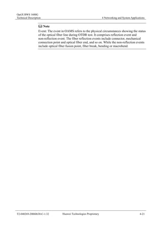 OptiX BWS 1600G 
Technical Description 4 Networking and System Applications 
	 Note 
Event: The event in OAMS refers to the physical circumstances showing the status 
of the optical fiber line during OTDR test. It comprises reflection event and 
non-reflection event. The fiber reflection events include connector, mechanical 
connection point and optical fiber end, and so on. While the non-reflection events 
include optical fiber fusion point, fiber break, bending or macrobend. 
T2-040269-20060630-C-1.32 Huawei Technologies Proprietary 4-21 
 