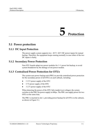 OptiX BWS 1600G 
Technical Description 5 Protection 
5 Protection 
5.1 Power protection 
5.1.1 DC Input Protection 
The power supply system supports two –48 V/–60 V DC power inputs for mutual 
backup. Therefore, the equipment keeps running normally in case either of the two 
DC inputs is faulty. 
5.1.2 Secondary Power Protection 
Non OTU boards adopt two power modules for 1+1 power hot backup, to avoid 
system breakdown by the damage of one power module. 
5.1.3 Centralised Power Protection for OTUs 
The system uses power backup unit (PBU) to provide centralised power protection 
for the secondary power of all OTUs on each subrack, including: 
„ +3.3 V power supply of the OTU 
„ +5 V power supply of the OTU 
„ –5.2 V power supply of the OTU 
When detecting the power of the OTU fails (under/over-voltage), the system 
switches to the PBU for power supply in 600μs. The PBU can supply power for two 
OTUs at the same time. 
The PBU is inserted in slot 1, providing power backup for all OTUs in the subrack, 
as shown in Figure 5-1. 
T2-040269-20060630-C-1.32 Huawei Technologies Proprietary 5-1 
 