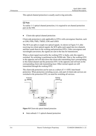 5 Protection 
OptiX BWS 1600G 
Technical Description 
This optical channel protection is usually used in ring networks. 
	 Note 
To realise 1+1 optical channel protection, it is required to set channel protection 
pair on the NM. 
„ Client-side optical channel protection 
Client-side protection is only applicable to OTUs with convergence function, such 
as LDG, FDG, TMX, TMXS, LOG and LOGS. 
The SCS can split or couple two optical signals. As shown in Figure 5-5, after 
receiving two client optical signals, the SCS splits each signal into two channels 
and then sends them to the working and protection OTUs. After convergence and 
wavelength conversion, the signals are sent to the line for transmission. 
When a client signal received by the working OTU is faulty, only this signal is 
switched. No switching is performed on the WDM side. That is, the working OTU 
in the opposite end will shut down the client-side transmitting laser corresponding 
to this failed channel and the protection OTU in the opposite end will turn on the 
corresponding client-side transmitting laser. Other normal signals are still 
transmitted through the working OTU. 
The client-side protection can be seen as a subset of 1+1 OTU inter-board 
protection. When protection switching occurs, only part of client-side services are 
switched to the protection OTU, no need for switching all services. 
Protection 
channel 
Protection 
OTU 
Working 
channel 
Working 
OTU 
SCS 
Client-side 
equipment 
Figure 5-5 Client-side optical channel protection 
„ Inter-subrack 1+1 optical channel protection 
5-4 Huawei Technologies Proprietary T2-040269-20060630-C-1.32 
 