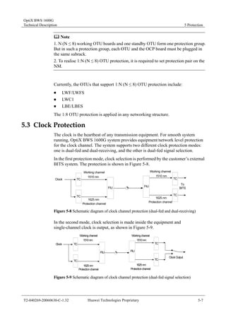OptiX BWS 1600G 
Technical Description 5 Protection 
	 Note 
1. N (N ≤ 8) working OTU boards and one standby OTU form one protection group. 
But in such a protection group, each OTU and the OCP board must be plugged in 
the same subrack. 
2. To realise 1:N (N ≤ 8) OTU protection, it is required to set protection pair on the 
NM. 
Currently, the OTUs that support 1:N (N ≤ 8) OTU protection include: 
„ LWF/LWFS 
„ LWC1 
„ LBE/LBES 
The 1:8 OTU protection is applied in any networking structure. 
5.3 Clock Protection 
The clock is the heartbeat of any transmission equipment. For smooth system 
running, OptiX BWS 1600G system provides equipment/network level protection 
for the clock channel. The system supports two different clock protection modes: 
one is dual-fed and dual-receiving, and the other is dual-fed signal selection. 
In the first protection mode, clock selection is performed by the customer’s external 
BITS system. The protection is shown in Figure 5-8. 
Clock 
TC 
TC 
FIU 
Working channel 
1510 nm 
1625 nm 
Protection channel 
To 
BITS 
TC 
TC 
FIU 
Working channel 
1510 nm 
1625 nm 
Protection channel 
Figure 5-8 Schematic diagram of clock channel protection (dual-fed and dual-receiving) 
In the second mode, clock selection is made inside the equipment and 
single-channel clock is output, as shown in Figure 5-9. 
Clock 
TC 
TC 
FIU 
Working channel 
1510 nm 
1625 nm 
Protection channel 
TC 
TC 
Working channel 
FIU 
1510 nm 
1625 nm 
Protection channel 
Clock Output 
Figure 5-9 Schematic diagram of clock channel protection (dual-fed signal selection) 
T2-040269-20060630-C-1.32 Huawei Technologies Proprietary 5-7 
 