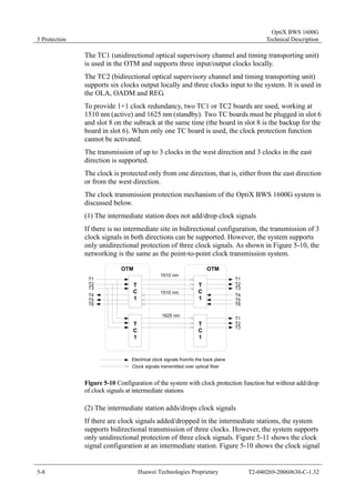 5 Protection 
OptiX BWS 1600G 
Technical Description 
The TC1 (unidirectional optical supervisory channel and timing transporting unit) 
is used in the OTM and supports three input/output clocks locally. 
The TC2 (bidirectional optical supervisory channel and timing transporting unit) 
supports six clocks output locally and three clocks input to the system. It is used in 
the OLA, OADM and REG. 
To provide 1+1 clock redundancy, two TC1 or TC2 boards are used, working at 
1510 nm (active) and 1625 nm (standby). Two TC boards must be plugged in slot 6 
and slot 8 on the subrack at the same time (the board in slot 8 is the backup for the 
board in slot 6). When only one TC board is used, the clock protection function 
cannot be activated. 
The transmission of up to 3 clocks in the west direction and 3 clocks in the east 
direction is supported. 
The clock is protected only from one direction, that is, either from the east direction 
or from the west direction. 
The clock transmission protection mechanism of the OptiX BWS 1600G system is 
discussed below. 
(1) The intermediate station does not add/drop clock signals 
If there is no intermediate site in bidirectional configuration, the transmission of 3 
clock signals in both directions can be supported. However, the system supports 
only unidirectional protection of three clock signals. As shown in Figure 5-10, the 
networking is the same as the point-to-point clock transmission system. 
OTM OTM 
TC1 
TC1 
TC1 
TC1 
1510 nm 
1510 nm 
1625 nm 
T1 
T2 
T3 
T4 
T5 
T6 
T1 
T2 
T3 
T4 
T5 
T6 
T1 
T2 
T3 
Electrical clock signals from/to the back plane 
Clock signals transmitted over optical fiber 
Figure 5-10 Configuration of the system with clock protection function but without add/drop 
of clock signals at intermediate stations 
(2) The intermediate station adds/drops clock signals 
If there are clock signals added/dropped in the intermediate stations, the system 
supports bidirectional transmission of three clocks. However, the system supports 
only unidirectional protection of three clock signals. Figure 5-11 shows the clock 
signal configuration at an intermediate station. Figure 5-10 shows the clock signal 
5-8 Huawei Technologies Proprietary T2-040269-20060630-C-1.32 
 