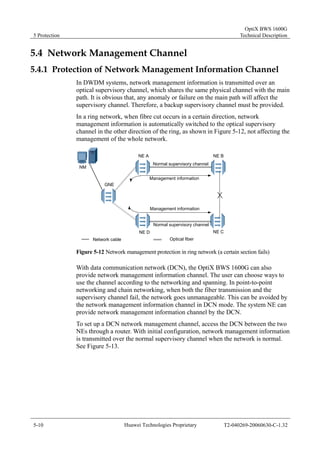 5 Protection 
OptiX BWS 1600G 
Technical Description 
5.4 Network Management Channel 
5.4.1 Protection of Network Management Information Channel 
In DWDM systems, network management information is transmitted over an 
optical supervisory channel, which shares the same physical channel with the main 
path. It is obvious that, any anomaly or failure on the main path will affect the 
supervisory channel. Therefore, a backup supervisory channel must be provided. 
In a ring network, when fibre cut occurs in a certain direction, network 
management information is automatically switched to the optical supervisory 
channel in the other direction of the ring, as shown in Figure 5-12, not affecting the 
management of the whole network. 
NM 
GNE 
NE A NE B 
Normal supervisory channel 
Management information 
Management information 
Normal supervisory channel 
NE D NE C 
Network cable Optical fiber 
Figure 5-12 Network management protection in ring network (a certain section fails) 
With data communication network (DCN), the OptiX BWS 1600G can also 
provide network management information channel. The user can choose ways to 
use the channel according to the networking and spanning. In point-to-point 
networking and chain networking, when both the fiber transmission and the 
supervisory channel fail, the network goes unmanageable. This can be avoided by 
the network management information channel in DCN mode. The system NE can 
provide network management information channel by the DCN. 
To set up a DCN network management channel, access the DCN between the two 
NEs through a router. With initial configuration, network management information 
is transmitted over the normal supervisory channel when the network is normal. 
See Figure 5-13. 
5-10 Huawei Technologies Proprietary T2-040269-20060630-C-1.32 
 