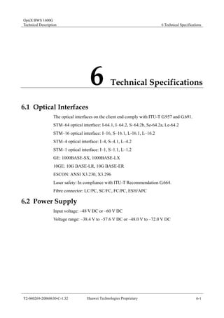OptiX BWS 1600G 
Technical Description 6 Technical Specifications 
6 Technical Specifications 
6.1 Optical Interfaces 
The optical interfaces on the client end comply with ITU-T G.957 and G.691. 
STM–64 optical interface: I-64.1, I–64.2, S–64.2b, Se-64.2a, Le-64.2 
STM–16 optical interface: I–16, S–16.1, L-16.1, L–16.2 
STM–4 optical interface: I–4, S–4.1, L–4.2 
STM–1 optical interface: I–1, S–1.1, L–1.2 
GE: 1000BASE-SX, 1000BASE-LX 
10GE: 10G BASE-LR, 10G BASE-ER 
ESCON: ANSI X3.230, X3.296 
Laser safety: In compliance with ITU-T Recommendation G.664. 
Fibre connector: LC/PC, SC/FC, FC/PC, ESH/APC 
6.2 Power Supply 
Input voltage: –48 V DC or –60 V DC 
Voltage range: –38.4 V to –57.6 V DC or –48.0 V to –72.0 V DC 
T2-040269-20060630-C-1.32 Huawei Technologies Proprietary 6-1 
 