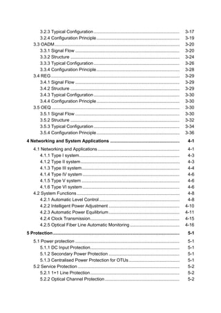 3.2.3 Typical Configuration ..................................................................... 3-17 
3.2.4 Configuration Principle................................................................... 3-19 
3.3 OADM..................................................................................................... 3-20 
3.3.1 Signal Flow .................................................................................... 3-20 
3.3.2 Structure ........................................................................................ 3-24 
3.3.3 Typical Configuration ..................................................................... 3-26 
3.3.4 Configuration Principle................................................................... 3-28 
3.4 REG........................................................................................................ 3-29 
3.4.1 Signal Flow .................................................................................... 3-29 
3.4.2 Structure ........................................................................................ 3-29 
3.4.3 Typical Configuration ..................................................................... 3-30 
3.4.4 Configuration Principle................................................................... 3-30 
3.5 OEQ ....................................................................................................... 3-30 
3.5.1 Signal Flow .................................................................................... 3-30 
3.5.2 Structure ........................................................................................ 3-32 
3.5.3 Typical Configuration ..................................................................... 3-34 
3.5.4 Configuration Principle................................................................... 3-36 
4 Networking and System Applications ........................................................ 4-1 
4.1 Networking and Applications .................................................................. 4-1 
4.1.1 Type I system................................................................................. 4-3 
4.1.2 Type II system................................................................................ 4-3 
4.1.3 Type III system............................................................................... 4-4 
4.1.4 Type IV system.............................................................................. 4-6 
4.1.5 Type V system ............................................................................... 4-6 
4.1.6 Type VI system.............................................................................. 4-6 
4.2 System Functions ................................................................................... 4-8 
4.2.1 Automatic Level Control ................................................................. 4-8 
4.2.2 Intelligent Power Adjustment ......................................................... 4-10 
4.2.3 Automatic Power Equilibrium......................................................... 4-11 
4.2.4 Clock Transmission........................................................................ 4-15 
4.2.5 Optical Fiber Line Automatic Monitoring ........................................ 4-16 
5 Protection...................................................................................................... 5-1 
5.1 Power protection .................................................................................... 5-1 
5.1.1 DC Input Protection........................................................................ 5-1 
5.1.2 Secondary Power Protection ......................................................... 5-1 
5.1.3 Centralised Power Protection for OTUs ......................................... 5-1 
5.2 Service Protection .................................................................................. 5-2 
5.2.1 1+1 Line Protection........................................................................ 5-2 
5.2.2 Optical Channel Protection ............................................................ 5-2 
 