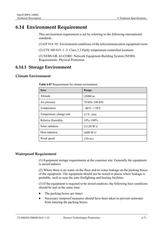 OptiX BWS 1600G 
Technical Description 6 Technical Specifications 
6.14 Environment Requirement 
This environment requirement is set by referring to the following international 
standards: 
(1) GF 014–95: Environment conditions of the telecommunication equipment room 
(2) ETS 300 019–1–3: Class 3.2 Partly temperature-controlled locations 
(3) NEBS GR–63-CORE: Network Equipment-Building System (NEBS) 
Requirements: Physical Protection 
6.14.1 Storage Environment 
Climate Environment 
Table 6-87 Requirements for climate environment 
Item Range 
Altitude ≤5000 m 
Air pressure 70 kPa–106 kPa 
Temperature –40°C–+70°C 
Temperature change rate ≤1°C /min 
Relative Humidity 10%–100% 
Solar radiation ≤1120 W/s² 
Heat radiation ≤600 W/s² 
Wind speed ≤30 m/s 
Waterproof Requirement 
(1) Equipment storage requirements at the customer site: Generally the equipment 
is stored indoors. 
(2) Where there is no water on the floor and no water leakage on the packing boxes 
of the equipment. The equipment should not be stored in places where leakage is 
probable, such as near the auto firefighting and heating facilities. 
(3) If the equipment is required to be stored outdoors, the following four conditions 
should be met at the same time: 
„ The packing boxes are intact. 
„ Necessary rainproof measures should have been taken to prevent rainwater 
from entering the packing boxes. 
T2-040269-20060630-C-1.32 Huawei Technologies Proprietary 6-71 
 