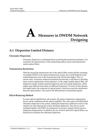 OptiX BWS 1600G 
Technical Description A Measures in DWDM Network Designing 
A Measures in DWDM Network 
Designing 
A.1 Dispersion Limited Distance 
Chromatic Dispersion 
Chromatic dispersion is a dominant factor restricting the transmission distance. It is 
caused by the characteristics of the transmitting optical source and transmission 
media (optical fibre). 
Transmission Restriction 
With the increasing transmission rate in the optical fibre system and the cascading 
of multiple EDFAs in the optical transmission system, the overall dispersion and 
related dispersion costs in the transmission link will become higher. This is a 
serious issue. At present, dispersion limitation has become a vital factor in deciding 
many system regeneration section distances. In the single module optical fibre, the 
dispersion mainly includes material dispersion and wave-guide dispersion, which 
might cause different time delays in different frequencies. In terms of time domain, 
this might lead to the extension of optical pulses, which can cause the interference 
between optical pulses. The result is the deterioration of transmitted signals. 
Effect-Reducing Method 
In some optical amplification sub-systems, the passive dispersion compensation 
device can be combined with the optical amplifier. This sub-system will add limited 
chromatic dispersion to the system, making the dispersion coefficient reverse to the 
original one and reducing the system chromatic dispersion. This device can be 
mounted together with EDFA to compensate for the loss related with the passive 
dispersion compensation. In addition, the use of G.655 and G.653 optical fibres, are 
beneficial to minimise the chromatic dispersion. 
T2-040269-20060630-C-1.32 Huawei Technologies Proprietary A-1 
 