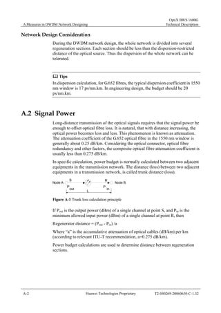 A Measures in DWDM Network Designing 
OptiX BWS 1600G 
Technical Description 
Network Design Consideration 
During the DWDM network design, the whole network is divided into several 
regeneration sections. Each section should be less than the dispersion-restricted 
distance of the optical source. Thus the dispersion of the whole network can be 
tolerated. 
	 Tips 
In dispersion calculation, for G.652 fibres, the typical dispersion coefficient in 1550 
nm window is 17 ps/nm.km. In engineering design, the budget should be 20 
ps/nm.km. 
A.2 Signal Power 
Long-distance transmission of the optical signals requires that the signal power be 
enough to offset optical fibre loss. It is natural, that with distance increasing, the 
optical power becomes less and less. This phenomenon is known as attenuation. 
The attenuation coefficient of the G.652 optical fibre in the 1550 nm window is 
generally about 0.25 dB/km. Considering the optical connector, optical fibre 
redundancy and other factors, the composite optical fibre attenuation coefficient is 
usually less than 0.275 dB/km. 
In specific calculation, power budget is normally calculated between two adjacent 
equipments in the transmission network. The distance (loss) between two adjacent 
equipments in a transmission network, is called trunk distance (loss). 
S R 
Node A Node B 
P out P in 
L 
Figure A-1 Trunk loss calculation principle 
If Pout is the output power (dBm) of a single channel at point S, and Pin is the 
minimum allowed input power (dBm) of a single channel at point R, then 
Regenerator distance = (Pout - Pin) /a 
Where “a” is the accumulative attenuation of optical cables (dB/km) per km 
(according to relevant ITU-T recommendation, a=0.275 dB/km). 
Power budget calculations are used to determine distance between regeneration 
sections. 
A-2 Huawei Technologies Proprietary T2-040269-20060630-C-1.32 
 