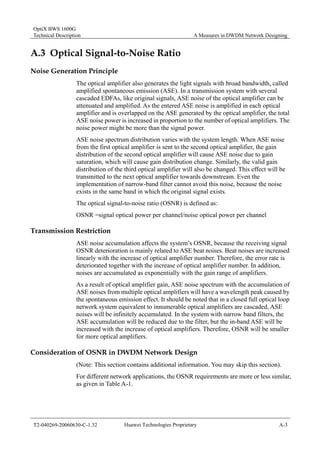 OptiX BWS 1600G 
Technical Description A Measures in DWDM Network Designing 
A.3 Optical Signal-to-Noise Ratio 
Noise Generation Principle 
The optical amplifier also generates the light signals with broad bandwidth, called 
amplified spontaneous emission (ASE). In a transmission system with several 
cascaded EDFAs, like original signals, ASE noise of the optical amplifier can be 
attenuated and amplified. As the entered ASE noise is amplified in each optical 
amplifier and is overlapped on the ASE generated by the optical amplifier, the total 
ASE noise power is increased in proportion to the number of optical amplifiers. The 
noise power might be more than the signal power. 
ASE noise spectrum distribution varies with the system length. When ASE noise 
from the first optical amplifier is sent to the second optical amplifier, the gain 
distribution of the second optical amplifier will cause ASE noise due to gain 
saturation, which will cause gain distribution change. Similarly, the valid gain 
distribution of the third optical amplifier will also be changed. This effect will be 
transmitted to the next optical amplifier towards downstream. Even the 
implementation of narrow-band filter cannot avoid this noise, because the noise 
exists in the same band in which the original signal exists. 
The optical signal-to-noise ratio (OSNR) is defined as: 
OSNR =signal optical power per channel/noise optical power per channel 
Transmission Restriction 
ASE noise accumulation affects the system’s OSNR, because the receiving signal 
OSNR deterioration is mainly related to ASE beat noises. Beat noises are increased 
linearly with the increase of optical amplifier number. Therefore, the error rate is 
deteriorated together with the increase of optical amplifier number. In addition, 
noises are accumulated as exponentially with the gain range of amplifiers. 
As a result of optical amplifier gain, ASE noise spectrum with the accumulation of 
ASE noises from multiple optical amplifiers will have a wavelength peak caused by 
the spontaneous emission effect. It should be noted that in a closed full optical loop 
network system equivalent to innumerable optical amplifiers are cascaded, ASE 
noises will be infinitely accumulated. In the system with narrow band filters, the 
ASE accumulation will be reduced due to the filter, but the in-band ASE will be 
increased with the increase of optical amplifiers. Therefore, OSNR will be smaller 
for more optical amplifiers. 
Consideration of OSNR in DWDM Network Design 
(Note: This section contains additional information. You may skip this section). 
For different network applications, the OSNR requirements are more or less similar, 
as given in Table A-1. 
T2-040269-20060630-C-1.32 Huawei Technologies Proprietary A-3 
 