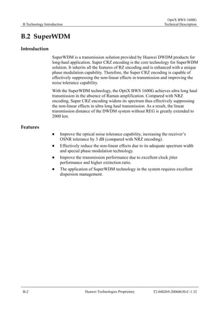 B Technology Introduction 
OptiX BWS 1600G 
Technical Description 
B.2 SuperWDM 
Introduction 
SuperWDM is a transmission solution provided by Huawei DWDM products for 
long-haul application. Super CRZ encoding is the core technology for SuperWDM 
solution. It inherits all the features of RZ encoding and is enhanced with a unique 
phase modulation capability. Therefore, the Super CRZ encoding is capable of 
effectively suppressing the non-linear effects in transmission and improving the 
noise tolerance capability. 
With the SuperWDM technology, the OptiX BWS 1600G achieves ultra long haul 
transmission in the absence of Raman amplification. Compared with NRZ 
encoding, Super CRZ encoding widens its spectrum thus effectively suppressing 
the non-linear effects in ultra long haul transmission. As a result, the linear 
transmission distance of the DWDM system without REG is greatly extended to 
2000 km. 
Features 
„ Improve the optical noise tolerance capability, increasing the receiver’s 
OSNR tolerance by 3 dB (compared with NRZ encoding). 
„ Effectively reduce the non-linear effects due to its adequate spectrum width 
and special phase modulation technology. 
„ Improve the transmission performance due to excellent clock jitter 
performance and higher extinction ratio. 
„ The application of SuperWDM technology in the system requires excellent 
dispersion management. 
B-2 Huawei Technologies Proprietary T2-040269-20060630-C-1.32 
 