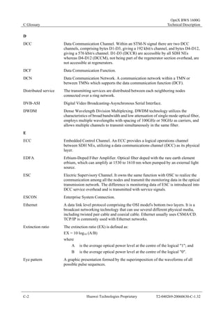 C Glossary 
OptiX BWS 1600G 
Technical Description 
D 
DCC Data Communication Channel. Within an STM-N signal there are two DCC 
channels, comprising bytes D1-D3, giving a 192 kbit/s channel, and bytes D4-D12, 
giving a 576 kbit/s channel. D1-D3 (DCCR) are accessible by all SDH NEs 
whereas D4-D12 (DCCM), not being part of the regenerator section overhead, are 
not accessible at regenerators. 
DCF Data Communication Function. 
DCN Data Communication Network. A communication network within a TMN or 
between TMNs which supports the data communication function (DCF). 
Distributed service The transmitting services are distributed between each neighboring nodes 
connected over a ring network. 
DVB-ASI Digital Video Broadcasting-Asynchronous Serial Interface. 
DWDM Dense Wavelength Division Multiplexing. DWDM technology utilizes the 
characteristics of broad bandwidth and low attenuation of single mode optical fiber, 
employs multiple wavelengths with spacing of 100GHz or 50GHz as carriers, and 
allows multiple channels to transmit simultaneously in the same fiber. 
E 
ECC Embedded Control Channel. An ECC provides a logical operations channel 
between SDH NEs, utilizing a data communications channel (DCC) as its physical 
layer. 
EDFA Erbium-Doped Fiber Amplifier. Optical fiber doped with the rare earth element 
erbium, which can amplify at 1530 to 1610 nm when pumped by an external light 
source. 
ESC Electric Supervisory Channel. It owns the same function with OSC to realize the 
communication among all the nodes and transmit the monitoring data in the optical 
transmission network. The difference is monitoring data of ESC is introduced into 
DCC service overhead and is transmitted with service signals. 
ESCON Enterprise System Connection. 
Ethernet A data link level protocol comprising the OSI model's bottom two layers. It is a 
broadcast networking technology that can use several different physical media, 
including twisted pair cable and coaxial cable. Ethernet usually uses CSMA/CD. 
TCP/IP is commonly used with Ethernet networks. 
Extinction ratio The extinction ratio (EX) is defined as: 
EX = 10 log10 (A/B) 
where 
A is the average optical power level at the centre of the logical "1"; and 
B is the average optical power level at the centre of the logical "0". 
Eye pattern A graphic presentation formed by the superimposition of the waveforms of all 
possible pulse sequences. 
C-2 Huawei Technologies Proprietary T2-040269-20060630-C-1.32 
 