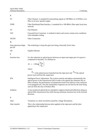 OptiX BWS 1600G 
Technical Description C Glossary 
F 
FC Fiber Channel. A standard for transmitting signals at 100 Mbit/s to 4.25Gbit/s over 
fiber or (at slow speeds) copper. 
FDDI Fiber Distributed Data Interface. A standard for a 100-Mbit/s fiber-optic local-area 
network. 
FE Fast Ethernet. 
FEC Forward Error Correction. A method to detect and correct certain error conditions 
with redundant coding. 
FICON Fiber Connection. 
G 
Gain spectrum-shape 
pre-tilt 
The technology to keep the gain into being a basically fixed value. 
GE Gigabit Ethernet. 
I 
Insertion loss It is the reduction in optical power between an input and output port of a passive 
component in decibels. It is defined as: 
⎞ 
⎟⎠ 
⎛ 
IL 10log P 
⎜⎝ 
= − 
out 
P 
in 
where: 
Pin is the optical power launched into the input port and Pout the optical 
power received from the output port. 
IPA Intelligent Power Adjustment. The system controls and adjusts automatically the 
optical power in the transmission link in order to be against the situations like as 
fiber is broken, the performance of equipments trend to be inferior or the connector 
is not plugged well. Also the maintenance engineers are not hurt by the laser being 
sent out from the slice of broken fiber. 
Isolation A non-reciprocal optical device intended to suppress backward reflections along an 
optical fibre transmission line while having minimum insertion loss in the forward 
direction. 
J 
Jitter Variations in a short waveform caused by voltage fluctuations. 
Jitter transfer This is the relationship between jitter applied at the input port and the jitter 
appearing at the output port. 
T2-040269-20060630-C-1.32 Huawei Technologies Proprietary C-3 
 