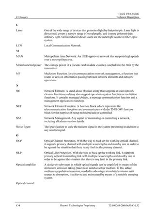 C Glossary 
OptiX BWS 1600G 
Technical Description 
L 
Laser One of the wide range of devices that generates light by that principle. Laser light is 
directional, covers a narrow range of wavelengths, and is more coherent than 
ordinary light. Semiconductor diode lasers are the used light source in fiber-optic 
system. 
LCN Local Communication Network. 
M 
MAN Metropolitan Area Network. An IEEE-approved network that supports high speeds 
over a metropolitan area. 
Mean launched power The average power of a pseudo-random data sequence coupled into the fiber by the 
transmitter. 
MF Mediation Function. In telecommunications network management, a function that 
routes or acts on information passing between network elements and network 
operations. 
N 
NE Network Element. A stand-alone physical entity that supports at least network 
element functions and may also support operations system function or mediation 
functions. It contains managed objects, a message communication function and a 
management applications function. 
NEF Network Element Function. A function block which represents the 
telecommunication functions and communicates with the TMN OSF function 
block for the purpose of being monitored and/or controlled. 
NM Network Management. Any aspect of monitoring or controlling a network, 
including all administration details. 
Noise figure The specification to scale the random signal in the system presenting in addition to 
any wanted signal. 
O 
OCP Optical Channel Protection. With the way to back up the working optical channel, 
it supports primary channel with multiple wavelengths and standby one in order to 
be against the situation that there is any fault in the primary channel. 
OLP Optical Line Protection. With the way to back up the working link, it supports 
primary optical transmitting link with multiple wavelengths and standby one in 
order to be against the situation that there is any fault in the primary link. 
Optical amplifier A device or subsystem in which optical signals can be amplified by means of the 
stimulated emission taking place in an suitable active medium. In this active 
medium a population inversion, needed to advantage stimulated emission with 
respect to absorption, is achieved and maintained by means of a suitable pumping 
system. 
Optical channel 
C-4 Huawei Technologies Proprietary T2-040269-20060630-C-1.32 
 