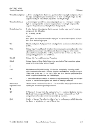 OptiX BWS 1600G 
Technical Description C Glossary 
Optical demultiplexer A device which performs the inverse operation of a wavelength multiplexer, where 
the input is an optical signal comprising two or more wavelength ranges and the 
output of each port is a different preselected wavelength range. 
Optical multiplexer A branching device with two or more input ports and one output port where the 
light in each input port is restricted to a preselected wavelength range and the 
output is the combination of the light from the input ports. 
Optical return loss It is the fraction of input power that is returned from the input port of a passive 
component. It is defined as: 
RL = –10 log (Pr / Pi) 
where : 
Pi is optical power launched into the input port and Pr the optical power received 
back from the same input port. 
OS Operations System. A physical block which performs operations systems functions 
(OSFs). 
OSC Optical Supervisory Channel. It realizes the communication among the nodes in the 
optical transmission network and transmits the monitoring data in the certain 
channel (the wavelength of the working channel for it is 1510nm and that of the 
corresponding protection one is 1625nm). 
OSNCP Optical Sub-Network Connection Protection. 
OSNR Optical Signal-to-Noise Ratio. Ratio of the amplitude of the transmitted optical 
signal to the noise on the received signal. 
P 
PDH Plesiochronous Digital Hierarchy. It is the first multiplexing hierarchy used in 
digital transmission systems. The base frequency was 64Kbit/s, multiplexed up to 
2048, 8448, 34,368 and 139,264 kbit/s. There was more than one standard system 
and it varied between Europe, the US and Japan. 
PIN A semiconductor detector with an intrinsic (i) region separating the p- and n-doped 
regions. It has fast linear response and is used in fiber-optic receivers. 
Polarization 
dependence loss 
The maximum variation of loss due to a variation of the state of polarization of the 
input signal at nominal operating conditions. 
Q 
QA Q Adapter. A physical block that is characterized by a contained Q adapter function 
block and which connects NE-like or OS-like physical entities with non-TMN 
compatible interfaces (at m reference points) to Q interfaces. 
QoS Quality of Service. The collective effect of service performances, which determine 
the degree of satisfaction of a user of the service. 
T2-040269-20060630-C-1.32 Huawei Technologies Proprietary C-5 
 