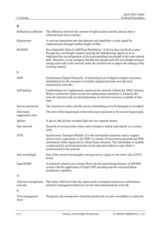C Glossary 
OptiX BWS 1600G 
Technical Description 
R 
Reflection coefficient The difference between the amount of light incident and the amount that is 
reflected back from a surface. 
Regenerator A receiver-transmitter pair that detector and amplifiers a weak signal for 
retransmission through another length of fiber. 
ROADM Reconfigurable Optical Add/Drop Multiplexer. A device that can block or pass 
through any wavelength channel carrying the multiplexing signals so as to 
implement the reconfiguration of the corresponding wavelength in the main optical 
path. Therefore, it can configure flexibly and dynamically the wavelength resource 
among each node in the network under the situation not to impact the running of the 
working channel. 
S 
SDH Synchronous Digital Hierarchy. A hierarchical set of digital transport structures, 
standardized for the transport of suitably adapted payloads over physical 
transmission networks. 
Self-healing Establishment of a replacement connection by network without the NMC function. 
When a connection failure occurs the replacement connection is found by the 
network elements and rerouted depending on network resources available at that 
time. 
Service protection The measures to make sure the service transmitting not to be damaged or corrupted. 
Side mode 
suppression ratio 
The ratio of the largest peak of the total source spectrum to the second largest peak. 
Splitter A device that divides incident light into two separate beams. 
Star network Network of several nodes where each terminal is linked individually to a central 
node. 
STM Synchronous Transport Module. It is the information structure used to support 
section layer connections in the SDH. It consists of information payload and SOH 
information fields organized in a block frame structure. The information is suitably 
conditioned for serial transmission on the selected media at a rate which is 
synchronized to the network. 
Sub-wavelength One of the several wavelengths carrying service signal on the client side of OTU 
board. 
SuperWDM A technical solution can extend effectively the transmitting distance of DWDM 
system with the application of Super CRZ encoding and the advanced phase 
modulation capability. 
T 
Telecom management 
network 
The entity which provides the means used to transport and process information 
related to management functions for the telecommunications network. 
U 
Unit management 
layer 
Designates the management functions performed on units assembled in a network. 
C-6 Huawei Technologies Proprietary T2-040269-20060630-C-1.32 
 