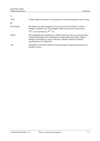 OptiX BWS 1600G 
Technical Description C Glossary 
V 
VOA Variable Optical Attenuator. An attenuator in which the attenuation can be varied. 
W 
Wavelength The distance an electromagnetic wave travels in the time it takes to oscillate 
through a complete cycle. Wavelengths of light are measured in nanometers 
(10−9 m) or micrometers ( 10−6 m). 
WDM Wavelength-Division Multiplexing. WDM technology utilizes the characteristics 
of broad bandwidth and low attenuation of single mode optical fiber, employs 
multiple wavelengths as carriers, and allows multiple channels to transmit 
simultaneously in a single fiber. 
WS Workstation. The full set of both working and (upper) unprotected channels in a 
multiplex section. 
T2-040269-20060630-C-1.32 Huawei Technologies Proprietary C-7 
 