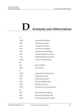 OptiX BWS 1600G 
Technical Description D Acronyms and Abbreviations 
D Acronyms and Abbreviations 
A 
ADM Add and drop multiplexer 
AGC Automatic gain control 
ALC Automatic level control 
ALS Automatic laser shutdown 
APE Automatic power equilibrium 
APS Automatic protection switching 
ASE Amplified spontaneous emission 
AWG Arrayed waveguide grating 
B 
BA Booster amplifier 
BER Bit error ratio 
C 
CLNS Connectionless network service 
CMI Coded mark inversion 
CPU Central processing unit 
CRC Cyclical redundancy check 
CRZ Chirped return to zero 
CSES Continuous severely errored second 
D 
DCC Data communication channel 
DCF Dispersion compensation fibre 
DCM Dispersion compensation module 
T2-040269-20060630-C-1.32 Huawei Technologies Proprietary D-1 
 