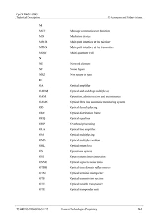 OptiX BWS 1600G 
Technical Description D Acronyms and Abbreviations 
M 
MCF Message communication function 
MD Mediation device 
MPI-R Main path interface at the receiver 
MPI-S Main path interface at the transmitter 
MQW Multi-quantum well 
N 
NE Network element 
NF Noise figure 
NRZ Non return to zero 
O 
OA Optical amplifier 
OADM Optical add and drop multiplexer 
OAM Operation, administration and maintenance 
OAMS Optical fibre line automatic monitoring system 
OD Optical demultiplexing 
ODF Optical distribution frame 
OEQ Optical equaliser 
OHP Overhead processing 
OLA Optical line amplifier 
OM Optical multiplexing 
OMS Optical multiplex section 
ORL Optical return loss 
OS Operations system 
OSI Open systems interconnection 
OSNR Optical signal to noise ratio 
OTDR Optical time domain reflectometer 
OTM Optical terminal multiplexer 
OTS Optical transmission section 
OTT Optical tunable transponder 
OTU Optical transponder unit 
T2-040269-20060630-C-1.32 Huawei Technologies Proprietary D-3 
 