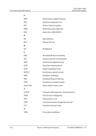 D Acronyms and Abbreviations 
OptiX BWS 1600G 
Technical Description 
P 
PDH Plesiochronous digital hierarchy 
PDL Polarisation dependent loss 
PIN Positive intrinsic negative 
PMD Polarisation mode dispersion 
POS Packet Over SDH/SONET 
R 
RS Reed-Solomon 
RTU Remote test unit 
Q 
QA Q adaptation 
S 
SBS Stimulated Brillouin Scattering 
SCC System control & communication 
SDH Synchronous digital hierarchy 
SLIP Serial line internet protocol 
SLM Single longitudinal mode 
SONET Synchronous optical network 
SPM Self phase modulation 
SRS Stimulated Raman Scattering 
STM Synchronous transport module 
Super CRZ Super chirped return to zero 
T 
TCP/IP Transport control protocol / Internet protocol 
TDM Time division multiplexing 
TEC Thermoelectric cool 
TMN Telecommunication management network 
TTL Transistor-transistor logic 
X 
XPM Cross phase modulation 
D-4 Huawei Technologies Proprietary T2-040269-20060630-C-1.32 
 