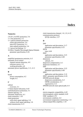 OptiX BWS 1600G 
Technical Description Index 
Index 
Numerics 
1:N (N [ 8) OTU protection, 5-6 
1+1 line protection, 5-2 
1+1 optical channel protection 
client-side protection, 5-4 
inter-OTU protection, 5-3 
inter-subrack protection, 5-4 
1+1 power hot backup, 5-1 
10 Gbit/s Tunable Wavelength Optical Module 
parameter specification, 6-36 
A 
amplified spontaneous emission, A-3 
automatic level control 
channel amount detection, 4-9 
reference power, 4-9 
working principle, 4-8 
automatic power equilibrium, 1-11, 4-11 
B 
board 
power consumption, 6-2 
weight, 6-2 
C 
cabinet 
overview, 2-1 
C-band channel allocation, 6-65 
centralised power protection, 5-1 
channel spacing, 1-6 
chromatic dispersion, A-1 
clock extraction, 1-10 
clock protection 
with clock signal add/drop, 5-8 
without clock signal add/drop, 5-8 
clock transmission, 4-15 
clock transmission channel, 1-8, 1-9, 4-15 
communication protocol 
Q3/Qx interface, 2-27 
D 
D40 
application and description, 2-17 
parameter specification, 6-53 
DCM 
type, 6-64 
DGE 
application and description, 2-23 
parameter specification, 6-60 
dimension 
subrack, 2-4 
dispersion compensation, A-1 
dispersion limitation, A-1 
DSE 
application and description, 2-23 
parameter specification, 6-60 
DWC 
application and description, 2-18 
DWC, parameter specification, 6-54 
DWDM network design 
dispersion consideration, A-2 
OSNR consideration, A-3 
signal power, A-2 
DWDM network main optical path, 6-4 
E 
electro-magnetic compatibility, 6-69 
electromagnetic safety standard, 6-69 
EMC standard, 6-70 
environment condition, 6-4 
environment temperature monitoring, 1-11 
erbium-doped fibre amplifier, 1-10 
T2-040269-20060630-C-1.32 Huawei Technologies Proprietary 1 
 