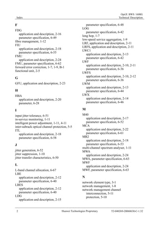 Index 
OptiX BWS 1600G 
Technical Description 
F 
FDG 
application and description, 2-16 
parameter specification, 6-49 
fibre management, 1-12 
FIU 
application and description, 2-18 
parameter specification, 6-55 
FMU 
application and description, 2-24 
FMU, parameter specification, 6-62 
forward error correction, 1-7, 1-9, B-1 
functional unit, 2-5 
G 
GFU, application and description, 2-23 
H 
HBA 
application and description, 2-20 
parameter, 6-28 
I 
input jitter tolerance, 6-51 
in-service monitoring, 1-11 
intelligent power adjustment, 1-11, 4-11 
inter-subrack optical channel protection, 5-5 
ITL 
application and description, 2-18 
parameter specification, 6-58 
J 
jitter generation, 6-52 
jitter suppression, 1-10 
jitter transfer characteristics, 6-50 
L 
L-band channel allocation, 6-67 
LBE 
application and description, 2-12 
parameter specification, 6-40 
LBES 
application and description, 2-12 
parameter specification, 6-40 
LDG 
application and description, 2-15 
parameter specification, 6-48 
LOG 
parameter specification, 6-42 
long hop, 1-7 
low-speed service aggregation, 1-9 
LRF, application and description, 2-11 
LRFS, application and description, 2-11 
LWC1 
application and description, 2-13 
parameter specification, 6-42 
LWF 
application and description, 2-10, 2-11 
parameter specification, 6-36 
LWFS 
application and description, 2-10, 2-12 
parameter specification, 6-36 
LWM 
application and description, 2-13 
parameter specification, 6-44 
LWX 
application and description, 2-14 
parameter specification, 6-46 
M 
M40 
application and description, 2-17 
parameter specification, 6-52 
MCA 
application and description, 2-22 
parameter specification, 6-61 
MR2 
application and description, 2-18 
parameter specification, 6-53 
multi-channel spectrum analyser, 1-11 
MWA 
application and description, 2-24 
MWA, parameter specification, 6-63 
MWF 
application and description, 2-24 
MWF, parameter specification, 6-63 
N 
network element type, 3-1 
network management, 1-8 
network management channel 
interconnection, 5-11 
protection, 5-10 
2 Huawei Technologies Proprietary T2-040269-20060630-C-1.32 
 