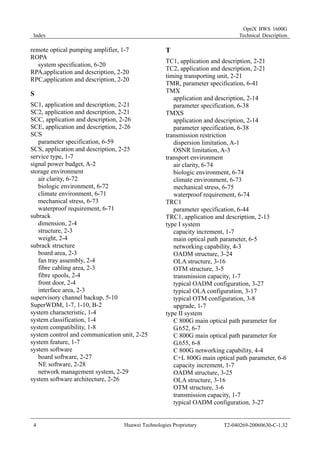 Index 
OptiX BWS 1600G 
Technical Description 
remote optical pumping amplifier, 1-7 
ROPA 
system specification, 6-20 
RPA,application and description, 2-20 
RPC,application and description, 2-20 
S 
SC1, application and description, 2-21 
SC2, application and description, 2-21 
SCC, application and description, 2-26 
SCE, application and description, 2-26 
SCS 
parameter specification, 6-59 
SCS, application and description, 2-25 
service type, 1-7 
signal power budget, A-2 
storage environment 
air clarity, 6-72 
biologic environment, 6-72 
climate environment, 6-71 
mechanical stress, 6-73 
waterproof requirement, 6-71 
subrack 
dimension, 2-4 
structure, 2-3 
weight, 2-4 
subrack structure 
board area, 2-3 
fan tray assembly, 2-4 
fibre cabling area, 2-3 
fibre spools, 2-4 
front door, 2-4 
interface area, 2-3 
supervisory channel backup, 5-10 
SuperWDM, 1-7, 1-10, B-2 
system characteristic, 1-4 
system classification, 1-4 
system compatibility, 1-8 
system control and communication unit, 2-25 
system feature, 1-7 
system software 
board software, 2-27 
NE software, 2-28 
network management system, 2-29 
system software architecture, 2-26 
T 
TC1, application and description, 2-21 
TC2, application and description, 2-21 
timing transporting unit, 2-21 
TMR, parameter specification, 6-41 
TMX 
application and description, 2-14 
parameter specification, 6-38 
TMXS 
application and description, 2-14 
parameter specification, 6-38 
transmission restriction 
dispersion limitation, A-1 
OSNR limitation, A-3 
transport environment 
air clarity, 6-74 
biologic environment, 6-74 
climate environment, 6-73 
mechanical stress, 6-75 
waterproof requirement, 6-74 
TRC1 
parameter specification, 6-44 
TRC1, application and description, 2-13 
type I system 
capacity increment, 1-7 
main optical path parameter, 6-5 
networking capability, 4-3 
OADM structure, 3-24 
OLA structure, 3-16 
OTM structure, 3-5 
transmission capacity, 1-7 
typical OADM configuration, 3-27 
typical OLA configuration, 3-17 
typical OTM configuration, 3-8 
upgrade, 1-7 
type II system 
C 800G main optical path parameter for 
G.652, 6-7 
C 800G main optical path parameter for 
G.655, 6-8 
C 800G networking capability, 4-4 
C+L 800G main optical path parameter, 6-6 
capacity increment, 1-7 
OADM structure, 3-25 
OLA structure, 3-16 
OTM structure, 3-6 
transmission capacity, 1-7 
typical OADM configuration, 3-27 
4 Huawei Technologies Proprietary T2-040269-20060630-C-1.32 
 