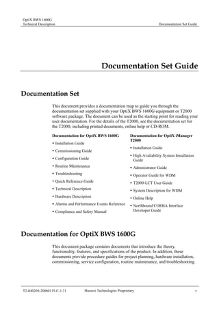 OptiX BWS 1600G 
Technical Description Documentation Set Guide 
Documentation Set Guide 
Documentation Set 
This document provides a documentation map to guide you through the 
documentation set supplied with your OptiX BWS 1600G equipment or T2000 
software package. The document can be used as the starting point for reading your 
user documentation. For the details of the T2000, see the documentation set for 
the T2000, including printed documents, online help or CD-ROM. 
Documentation for OptiX BWS 1600G 
Documentation for OptiX iManager 
T2000 
y Installation Guide 
y Installation Guide 
y Commissioning Guide 
y High Availability System Installation 
y Configuration Guide 
Guide 
y Routine Maintenance 
y Administrator Guide 
y Troubleshooting 
y Operator Guide for WDM 
y Quick Reference Guide 
y T2000-LCT User Guide 
y Technical Description 
y System Description for WDM 
y Hardware Description 
y Online Help 
y Alarms and Performance Events Reference 
y Northbound CORBA Interface 
y Compliance and Safety Manual 
Developer Guide 
Documentation for OptiX BWS 1600G 
This document package contains documents that introduce the theory, 
functionality, features, and specifications of the product. In addition, these 
documents provide procedure guides for project planning, hardware installation, 
commissioning, service configuration, routine maintenance, and troubleshooting. 
T2-040269-20060115-C-1.31 Huawei Technologies Proprietary v 
 
