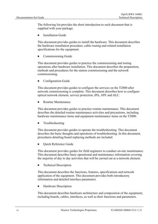 Documentation Set Guide 
OptiX BWS 1600G 
Technical Description 
The following list provides the short introduction to each document that is 
supplied with your package. 
„ Installation Guide 
This document provides guides to install the hardware. This document describes 
the hardware installation procedure, cable routing and related installation 
specifications for the equipment. 
„ Commissioning Guide 
This document provides guides to practice the commissioning and testing 
operations after hardware installation. This document describes the preparation, 
methods and procedures for the station commissioning and the network 
commissioning. 
„ Configuration Guide 
This document provides guides to configure the services on the T2000 after 
network commissioning is complete. This document describes how to configure 
optical network element, service protection, IPA, APE and ALC. 
„ Routine Maintenance 
This document provides guides to practice routine maintenance. This document 
describes the detailed routine maintenance activities and precautions, including 
hardware maintenance items and equipment maintenance items on the T2000. 
„ Troubleshooting 
This document provides guides to operate the troubleshooting. This document 
describes the basic thoughts and operations of troubleshooting. In this document, 
procedures detailing board replacing methods are included. 
„ Quick Reference Guide 
This document provides guides for field engineers to conduct on-site maintenance. 
This document describes basic operational and maintenance information covering 
the majority of day to day activities that will be carried out at a network element. 
„ Technical Description 
This document describes the functions, features, specifications and network 
application of the equipment. This document provides both introductory 
information and detailed interface parameters. 
„ Hardware Description 
This document describes hardware architecture and composition of the equipment, 
including boards, cables, interfaces, as well as their functions and parameters. 
vi Huawei Technologies Proprietary T2-040269-20060115-C-1.31 
 