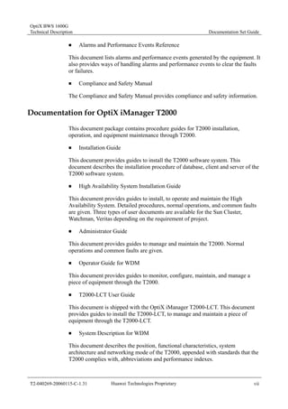 OptiX BWS 1600G 
Technical Description Documentation Set Guide 
„ Alarms and Performance Events Reference 
This document lists alarms and performance events generated by the equipment. It 
also provides ways of handling alarms and performance events to clear the faults 
or failures. 
„ Compliance and Safety Manual 
The Compliance and Safety Manual provides compliance and safety information. 
Documentation for OptiX iManager T2000 
This document package contains procedure guides for T2000 installation, 
operation, and equipment maintenance through T2000. 
„ Installation Guide 
This document provides guides to install the T2000 software system. This 
document describes the installation procedure of database, client and server of the 
T2000 software system. 
„ High Availability System Installation Guide 
This document provides guides to install, to operate and maintain the High 
Availability System. Detailed procedures, normal operations, and common faults 
are given. Three types of user documents are available for the Sun Cluster, 
Watchman, Veritas depending on the requirement of project. 
„ Administrator Guide 
This document provides guides to manage and maintain the T2000. Normal 
operations and common faults are given. 
„ Operator Guide for WDM 
This document provides guides to monitor, configure, maintain, and manage a 
piece of equipment through the T2000. 
„ T2000-LCT User Guide 
This document is shipped with the OptiX iManager T2000-LCT. This document 
provides guides to install the T2000-LCT, to manage and maintain a piece of 
equipment through the T2000-LCT. 
„ System Description for WDM 
This document describes the position, functional characteristics, system 
architecture and networking mode of the T2000, appended with standards that the 
T2000 complies with, abbreviations and performance indexes. 
T2-040269-20060115-C-1.31 Huawei Technologies Proprietary vii 
 