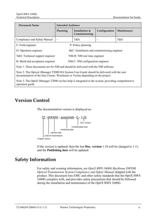 OptiX BWS 1600G 
Technical Description Documentation Set Guide 
Document Name Intended Audience 
Planning Installation & 
Commissioning 
Configuration Maintenance 
Compliance and Safety Manual - T&S - T&S 
F: Field engineer P: Policy planning 
O: Operation engineer I&C: Installation and commissioning engineer 
T&S: Technical support engineer NM-R: NM real time engineer 
B: Build and acceptance engineer NM-C: NM configuration engineer 
Note 1: These documents are for NM and should be delivered with the NM software. 
Note 2: The Optical iManager T2000 HA System User Guide should be delivered with the user 
documentation of the Sun Cluster, Watchman or Veritas depending on the project. 
Note 3: The OptiX iManager T2000 on-line help is integrated in the system, providing comprehensive 
operation guide. 
Version Control 
The documentation version is displayed as: 
T2 - 04XXXX - yyyymmdd - C - 1.10 
Doc. version 
Confidentiality level 
Publishing date 
Internal code 
Code for transmission 
English version 
If the version is updated, then the last Doc. version 1.10 will be changed to 1.11, 
and the Publishing date will be updated. 
Safety Information 
For safety and warning information, see OptiX BWS 1600G Backbone DWDM 
Optical Transmission System Compliance and Safety Manual shipped with the 
product. This document lists EMC and other safety standards that the OptiX BWS 
1600G complies with, and provides safety precautions that should be followed 
during the installation and maintenance of the OptiX BWS 1600G. 
T2-040269-20060115-C-1.31 Huawei Technologies Proprietary ix 
 