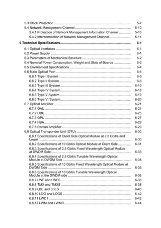 5.3 Clock Protection ..................................................................................... 5-7 
5.4 Network Management Channel .............................................................. 5-10 
5.4.1 Protection of Network Management Information Channel ............. 5-10 
5.4.2 Interconnection of Network Management Channel........................ 5-11 
6 Technical Specifications.............................................................................. 6-1 
6.1 Optical Interfaces ................................................................................... 6-1 
6.2 Power Supply ......................................................................................... 6-1 
6.3 Parameters of Mechanical Structure...................................................... 6-2 
6.4 Nominal Power Consumption, Weight and Slots of Boards ................... 6-2 
6.5 Environment Specifications .................................................................... 6-4 
6.6 Main Optical Path ................................................................................... 6-4 
6.6.1 Type I System................................................................................ 6-5 
6.6.2 Type II System............................................................................... 6-6 
6.6.3 Type III System.............................................................................. 6-10 
6.6.4 Type IV System.............................................................................. 6-18 
6.6.5 Type V System............................................................................... 6-19 
6.6.6 Type VI System.............................................................................. 6-20 
6.7 Optical Amplifier ..................................................................................... 6-21 
6.7.1 OAU ............................................................................................... 6-21 
6.7.2 OBU ............................................................................................... 6-25 
6.7.3 OPU ............................................................................................... 6-27 
6.7.4 HBA................................................................................................ 6-28 
6.7.5 Raman Amplifier ............................................................................ 6-29 
6.8 Optical Transponder Unit (OTU) ............................................................ 6-30 
6.8.1 Specifications of Client Side Optical Module at 2.5 Gbit/s and 
Lower ...................................................................................................... 6-30 
6.8.2 Specifications of 10 Gbit/s Optical Module at Client Side .............. 6-31 
6.8.3 Specifications of 2.5 Gbit/s Fixed Wavelength Optical Module 
at DWDM Side ........................................................................................ 6-33 
6.8.4 Specifications of 2.5 Gbit/s Tunable Wavelength Optical 
Module at DWDM Side ........................................................................... 6-34 
6.8.5 Specifications of 10 Gbit/s Fixed Wavelength Optical Module at 
DWDM Side ............................................................................................ 6-35 
6.8.6 Specifications of 10 Gbit/s Tunable Wavelength Optical 
Module at the DWDM side ...................................................................... 6-36 
6.8.7 LWF and LWFS ............................................................................. 6-36 
6.8.8 TMX and TMXS ............................................................................. 6-38 
6.8.9 LBE and LBES............................................................................... 6-40 
6.8.10 LOG and LOGS ........................................................................... 6-42 
6.8.11 LWC1 ........................................................................................... 6-42 
6.8.12 LWM and LWMR.......................................................................... 6-44 
 