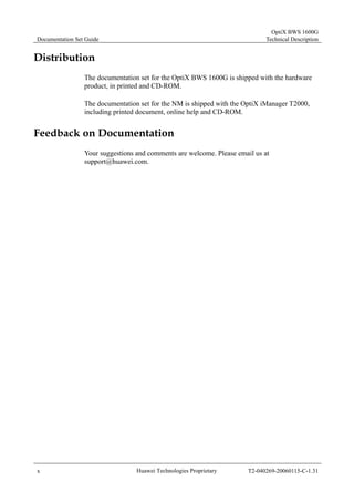 Documentation Set Guide 
OptiX BWS 1600G 
Technical Description 
Distribution 
The documentation set for the OptiX BWS 1600G is shipped with the hardware 
product, in printed and CD-ROM. 
The documentation set for the NM is shipped with the OptiX iManager T2000, 
including printed document, online help and CD-ROM. 
Feedback on Documentation 
Your suggestions and comments are welcome. Please email us at 
support@huawei.com. 
x Huawei Technologies Proprietary T2-040269-20060115-C-1.31 
 