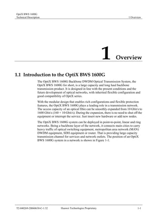 OptiX BWS 1600G 
Technical Description 1 Overview 
1 Overview 
1.1 Introduction to the OptiX BWS 1600G 
The OptiX BWS 1600G Backbone DWDM Optical Transmission System, the 
OptiX BWS 1600G for short, is a large capacity and long haul backbone 
transmission product. It is designed in line with the present conditions and the 
future development of optical networks, with inherited flexible configuration and 
good compatibility of OptiX series. 
With the modular design that enables rich configurations and flexible protection 
features, the OptiX BWS 1600G plays a leading role in a transmission network. 
The access capacity of an optical fibre can be smoothly expanded from 10 Gbit/s to 
1600 Gbit/s (160 × 10 Gbit/s). During the expansion, there is no need to shut off the 
equipment or interrupt the service. Just insert new hardware or add new nodes. 
The OptiX BWS 1600G system can be deployed in point-to-point, linear and ring 
networks. Being a backbone layer of the network, it connects main cities to carry 
heavy traffic of optical switching equipment, metropolitan area network (MAN) 
DWDM equipment, SDH equipment or router. That is providing large capacity 
transmission channel for services and network outlets. The position of an OptiX 
BWS 1600G system in a network is shown in Figure 1-1. 
T2-040269-20060630-C-1.32 Huawei Technologies Proprietary 1-1 
 