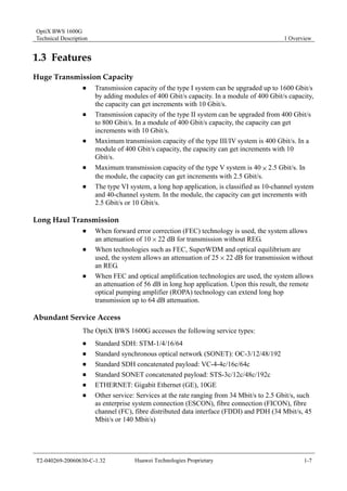 OptiX BWS 1600G 
Technical Description 1 Overview 
1.3 Features 
Huge Transmission Capacity 
„ Transmission capacity of the type I system can be upgraded up to 1600 Gbit/s 
by adding modules of 400 Gbit/s capacity. In a module of 400 Gbit/s capacity, 
the capacity can get increments with 10 Gbit/s. 
„ Transmission capacity of the type II system can be upgraded from 400 Gbit/s 
to 800 Gbit/s. In a module of 400 Gbit/s capacity, the capacity can get 
increments with 10 Gbit/s. 
„ Maximum transmission capacity of the type III/IV system is 400 Gbit/s. In a 
module of 400 Gbit/s capacity, the capacity can get increments with 10 
Gbit/s. 
„ Maximum transmission capacity of the type V system is 40 × 2.5 Gbit/s. In 
the module, the capacity can get increments with 2.5 Gbit/s. 
„ The type VI system, a long hop application, is classified as 10-channel system 
and 40-channel system. In the module, the capacity can get increments with 
2.5 Gbit/s or 10 Gbit/s. 
Long Haul Transmission 
„ When forward error correction (FEC) technology is used, the system allows 
an attenuation of 10 % 22 dB for transmission without REG. 
„ When technologies such as FEC, SuperWDM and optical equilibrium are 
used, the system allows an attenuation of 25 % 22 dB for transmission without 
an REG. 
„ When FEC and optical amplification technologies are used, the system allows 
an attenuation of 56 dB in long hop application. Upon this result, the remote 
optical pumping amplifier (ROPA) technology can extend long hop 
transmission up to 64 dB attenuation. 
Abundant Service Access 
The OptiX BWS 1600G accesses the following service types: 
„ Standard SDH: STM-1/4/16/64 
„ Standard synchronous optical network (SONET): OC-3/12/48/192 
„ Standard SDH concatenated payload: VC-4-4c/16c/64c 
„ Standard SONET concatenated payload: STS-3c/12c/48c/192c 
„ ETHERNET: Gigabit Ethernet (GE), 10GE 
„ Other service: Services at the rate ranging from 34 Mbit/s to 2.5 Gbit/s, such 
as enterprise system connection (ESCON), fibre connection (FICON), fibre 
channel (FC), fibre distributed data interface (FDDI) and PDH (34 Mbit/s, 45 
Mbit/s or 140 Mbit/s) 
T2-040269-20060630-C-1.32 Huawei Technologies Proprietary 1-7 
 