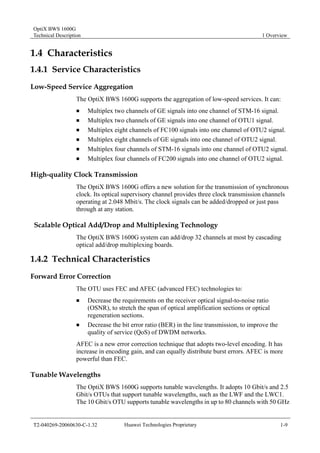 OptiX BWS 1600G 
Technical Description 1 Overview 
1.4 Characteristics 
1.4.1 Service Characteristics 
Low-Speed Service Aggregation 
The OptiX BWS 1600G supports the aggregation of low-speed services. It can: 
„ Multiplex two channels of GE signals into one channel of STM-16 signal. 
„ Multiplex two channels of GE signals into one channel of OTU1 signal. 
„ Multiplex eight channels of FC100 signals into one channel of OTU2 signal. 
„ Multiplex eight channels of GE signals into one channel of OTU2 signal. 
„ Multiplex four channels of STM-16 signals into one channel of OTU2 signal. 
„ Multiplex four channels of FC200 signals into one channel of OTU2 signal. 
High-quality Clock Transmission 
The OptiX BWS 1600G offers a new solution for the transmission of synchronous 
clock. Its optical supervisory channel provides three clock transmission channels 
operating at 2.048 Mbit/s. The clock signals can be added/dropped or just pass 
through at any station. 
Scalable Optical Add/Drop and Multiplexing Technology 
The OptiX BWS 1600G system can add/drop 32 channels at most by cascading 
optical add/drop multiplexing boards. 
1.4.2 Technical Characteristics 
Forward Error Correction 
The OTU uses FEC and AFEC (advanced FEC) technologies to: 
„ Decrease the requirements on the receiver optical signal-to-noise ratio 
(OSNR), to stretch the span of optical amplification sections or optical 
regeneration sections. 
„ Decrease the bit error ratio (BER) in the line transmission, to improve the 
quality of service (QoS) of DWDM networks. 
AFEC is a new error correction technique that adopts two-level encoding. It has 
increase in encoding gain, and can equally distribute burst errors. AFEC is more 
powerful than FEC. 
Tunable Wavelengths 
The OptiX BWS 1600G supports tunable wavelengths. It adopts 10 Gbit/s and 2.5 
Gbit/s OTUs that support tunable wavelengths, such as the LWF and the LWC1. 
The 10 Gbit/s OTU supports tunable wavelengths in up to 80 channels with 50 GHz 
T2-040269-20060630-C-1.32 Huawei Technologies Proprietary 1-9 
 