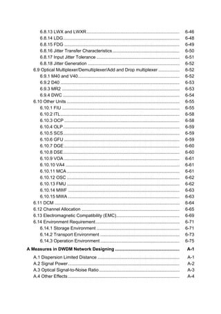 6.8.13 LWX and LWXR........................................................................... 6-46 
6.8.14 LDG.............................................................................................. 6-48 
6.8.15 FDG ............................................................................................. 6-49 
6.8.16 Jitter Transfer Characteristics ...................................................... 6-50 
6.8.17 Input Jitter Tolerance ................................................................... 6-51 
6.8.18 Jitter Generation .......................................................................... 6-52 
6.9 Optical Multiplexer/Demultiplexer/Add and Drop multiplexer ................. 6-52 
6.9.1 M40 and V40.................................................................................. 6-52 
6.9.2 D40 ................................................................................................ 6-53 
6.9.3 MR2 ............................................................................................... 6-53 
6.9.4 DWC .............................................................................................. 6-54 
6.10 Other Units ........................................................................................... 6-55 
6.10.1 FIU ............................................................................................... 6-55 
6.10.2 ITL................................................................................................ 6-58 
6.10.3 OCP ............................................................................................. 6-58 
6.10.4 OLP.............................................................................................. 6-59 
6.10.5 SCS.............................................................................................. 6-59 
6.10.6 GFU ............................................................................................. 6-59 
6.10.7 DGE ............................................................................................. 6-60 
6.10.8 DSE.............................................................................................. 6-60 
6.10.9 VOA ............................................................................................. 6-61 
6.10.10 VA4 ............................................................................................ 6-61 
6.10.11 MCA........................................................................................... 6-61 
6.10.12 OSC ........................................................................................... 6-62 
6.10.13 FMU ........................................................................................... 6-62 
6.10.14 MWF .......................................................................................... 6-63 
6.10.15 MWA .......................................................................................... 6-63 
6.11 DCM ..................................................................................................... 6-64 
6.12 Channel Allocation ............................................................................... 6-65 
6.13 Electromagnetic Compatibility (EMC)................................................... 6-69 
6.14 Environment Requirement.................................................................... 6-71 
6.14.1 Storage Environment ................................................................... 6-71 
6.14.2 Transport Environment ................................................................ 6-73 
6.14.3 Operation Environment ................................................................ 6-75 
A Measures in DWDM Network Designing .................................................... A-1 
A.1 Dispersion Limited Distance .................................................................. A-1 
A.2 Signal Power.......................................................................................... A-2 
A.3 Optical Signal-to-Noise Ratio................................................................. A-3 
A.4 Other Effects .......................................................................................... A-4 
 