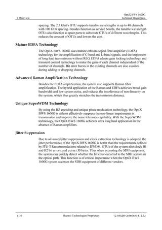 1 Overview 
OptiX BWS 1600G 
Technical Description 
spacing. The 2.5 Gbit/s OTU supports tunable wavelengths in up to 40 channels 
with 100 GHz spacing. Besides function as service boards, the tunable wavelength 
OTUs also function as spare parts to substitute OTUs of different wavelengths. This 
reduces the amount of OTUs and lowers the cost. 
Mature EDFA Technology 
The OptiX BWS 1600G uses mature erbium-doped fibre amplifier (EDFA) 
technology for the amplification of C-band and L-band signals, and the implement 
of long haul transmission without REG. EDFA adopts gain locking technology and 
transient control technology to make the gain of each channel independent of the 
number of channels. Bit error bursts in the existing channels are also avoided 
during adding or dropping channels. 
Advanced Raman Amplification Technology 
Besides the EDFA amplification, the system also supports Raman fibre 
amplification. The hybrid application of the Raman and EDFA achieves broad gain 
bandwidth and low system noise, and reduces the interference of non-linearity on 
the system, which thus greatly stretches the transmission distance. 
Unique SuperWDM Technology 
By using the RZ encoding and unique phase modulation technology, the OptiX 
BWS 1600G is able to effectively suppress the non-linear impairments in 
transmission and improve the noise tolerance capability. With the SuperWDM 
technology, the OptiX BWS 1600G achieves ultra long haul application in the 
absence of Raman amplifiers. 
Jitter Suppression 
Due to advanced jitter suppression and clock extraction technology is adopted, the 
jitter performance of the OptiX BWS 1600G is better than the requirements defined 
by ITU-T Recommendations related to DWDM. OTUs of the system also check B1 
and B2 bit errors, and extract J0 bytes. Thus when accessing the SDH equipment, 
the system can quickly detect whether the bit error occurred to the SDH section or 
the optical path. This function is of critical importance when the OptiX BWS 
1600G system accesses the SDH equipment of different vendors. 
1-10 Huawei Technologies Proprietary T2-040269-20060630-C-1.32 
 