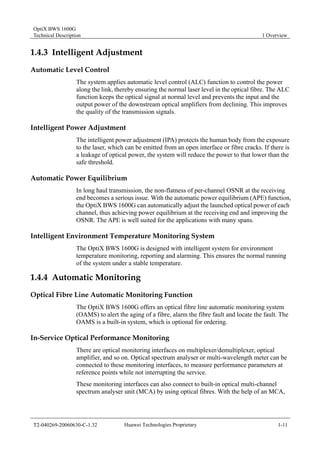 OptiX BWS 1600G 
Technical Description 1 Overview 
1.4.3 Intelligent Adjustment 
Automatic Level Control 
The system applies automatic level control (ALC) function to control the power 
along the link, thereby ensuring the normal laser level in the optical fibre. The ALC 
function keeps the optical signal at normal level and prevents the input and the 
output power of the downstream optical amplifiers from declining. This improves 
the quality of the transmission signals. 
Intelligent Power Adjustment 
The intelligent power adjustment (IPA) protects the human body from the exposure 
to the laser, which can be emitted from an open interface or fibre cracks. If there is 
a leakage of optical power, the system will reduce the power to that lower than the 
safe threshold. 
Automatic Power Equilibrium 
In long haul transmission, the non-flatness of per-channel OSNR at the receiving 
end becomes a serious issue. With the automatic power equilibrium (APE) function, 
the OptiX BWS 1600G can automatically adjust the launched optical power of each 
channel, thus achieving power equilibrium at the receiving end and improving the 
OSNR. The APE is well suited for the applications with many spans. 
Intelligent Environment Temperature Monitoring System 
The OptiX BWS 1600G is designed with intelligent system for environment 
temperature monitoring, reporting and alarming. This ensures the normal running 
of the system under a stable temperature. 
1.4.4 Automatic Monitoring 
Optical Fibre Line Automatic Monitoring Function 
The OptiX BWS 1600G offers an optical fibre line automatic monitoring system 
(OAMS) to alert the aging of a fibre, alarm the fibre fault and locate the fault. The 
OAMS is a built-in system, which is optional for ordering. 
In-Service Optical Performance Monitoring 
There are optical monitoring interfaces on multiplexer/demultiplexer, optical 
amplifier, and so on. Optical spectrum analyser or multi-wavelength meter can be 
connected to these monitoring interfaces, to measure performance parameters at 
reference points while not interrupting the service. 
These monitoring interfaces can also connect to built-in optical multi-channel 
spectrum analyser unit (MCA) by using optical fibres. With the help of an MCA, 
T2-040269-20060630-C-1.32 Huawei Technologies Proprietary 1-11 
 