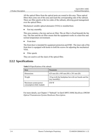 2 Product Description 
OptiX BWS 1600G 
Technical Description 
All the optical fibres from the optical ports are routed to this area. These optical 
fibres then come out of this area and reach the corresponding side of the subrack. 
There are fibre spools at the two sides of the subrack, allowing good management 
over the optical fibres. 
Mechanical variable optical attenuator (VOA) is installed here. 
„ Fan tray assembly 
This area contains a fan tray and an air filter. The air filter is fixed beneath the fan 
tray. The fans and the air filter ensure that the equipment works in a dust-free and 
normal temperature environment. 
„ Front door 
The front door is intended for equipment protection and EMC. The inner side of the 
front door is equipped with hooks to hold the screws for adjusting the mechanical 
VOA. 
„ Fibre spools 
They are used to coil the slack of the optical fibre. 
2.2.2 Specifications 
Table 2-3 Specifications of the subrack 
Item Parameter 
Dimensions 625 mm (H) x 495 mm (W) x 291 mm (D) 
Weight 18 kg (with the backplane but with not boards and fan 
tray assembly) 
Maximum system power 
consumption (fully loaded) 
650 W 
For more details, see Chapter 3 "Subrack" in OptiX BWS 1600G Backbone DWDM 
Optical Transmission System Hardware Description. 
2-4 Huawei Technologies Proprietary T2-040269-20060630-C-1.32 
 