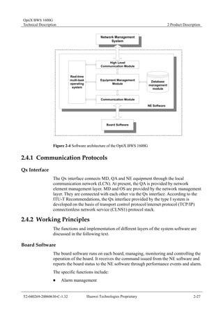 OptiX BWS 1600G 
Technical Description 2 Product Description 
Network Management 
System 
High Level 
Communication Module 
Equipment Management 
Module 
Communication Module 
Database 
management 
module 
Real-time 
multi-task 
operating 
system 
NE Software 
Board Software 
Figure 2-4 Software architecture of the OptiX BWS 1600G 
2.4.1 Communication Protocols 
Qx Interface 
The Qx interface connects MD, QA and NE equipment through the local 
communication network (LCN). At present, the QA is provided by network 
element management layer. MD and OS are provided by the network management 
layer. They are connected with each other via the Qx interface. According to the 
ITU-T Recommendations, the Qx interface provided by the type I system is 
developed on the basis of transport control protocol/internet protocol (TCP/IP) 
connectionless network service (CLNS1) protocol stack. 
2.4.2 Working Principles 
The functions and implementation of different layers of the system software are 
discussed in the following text. 
Board Software 
The board software runs on each board, managing, monitoring and controlling the 
operation of the board. It receives the command issued from the NE software and 
reports the board status to the NE software through performance events and alarm. 
The specific functions include: 
„ Alarm management 
T2-040269-20060630-C-1.32 Huawei Technologies Proprietary 2-27 
 