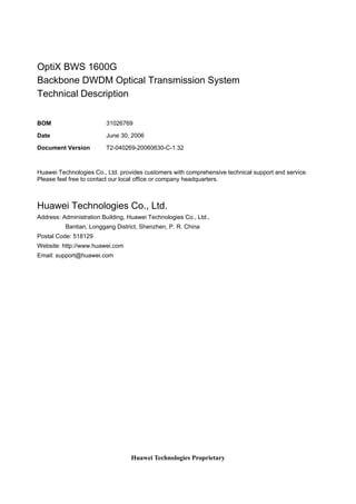 OptiX BWS 1600G 
Backbone DWDM Optical Transmission System 
Technical Description 
BOM 31026769 
Date June 30, 2006 
Document Version T2-040269-20060630-C-1.32 
Huawei Technologies Co., Ltd. provides customers with comprehensive technical support and service. 
Please feel free to contact our local office or company headquarters. 
Huawei Technologies Co., Ltd. 
Address: Administration Building, Huawei Technologies Co., Ltd., 
Bantian, Longgang District, Shenzhen, P. R. China 
Huawei Technologies Proprietary 
Postal Code: 518129 
Website: http://www.huawei.com 
Email: support@huawei.com 
 