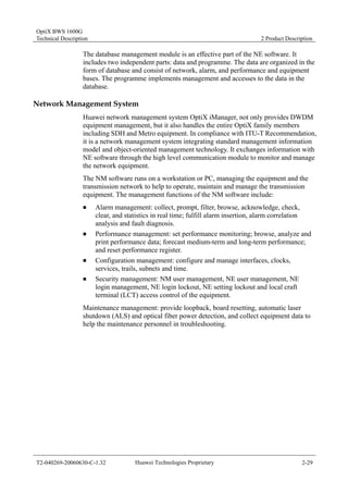 OptiX BWS 1600G 
Technical Description 2 Product Description 
The database management module is an effective part of the NE software. It 
includes two independent parts: data and programme. The data are organized in the 
form of database and consist of network, alarm, and performance and equipment 
bases. The programme implements management and accesses to the data in the 
database. 
Network Management System 
Huawei network management system OptiX iManager, not only provides DWDM 
equipment management, but it also handles the entire OptiX family members 
including SDH and Metro equipment. In compliance with ITU-T Recommendation, 
it is a network management system integrating standard management information 
model and object-oriented management technology. It exchanges information with 
NE software through the high level communication module to monitor and manage 
the network equipment. 
The NM software runs on a workstation or PC, managing the equipment and the 
transmission network to help to operate, maintain and manage the transmission 
equipment. The management functions of the NM software include: 
„ Alarm management: collect, prompt, filter, browse, acknowledge, check, 
clear, and statistics in real time; fulfill alarm insertion, alarm correlation 
analysis and fault diagnosis. 
„ Performance management: set performance monitoring; browse, analyze and 
print performance data; forecast medium-term and long-term performance; 
and reset performance register. 
„ Configuration management: configure and manage interfaces, clocks, 
services, trails, subnets and time. 
„ Security management: NM user management, NE user management, NE 
login management, NE login lockout, NE setting lockout and local craft 
terminal (LCT) access control of the equipment. 
Maintenance management: provide loopback, board resetting, automatic laser 
shutdown (ALS) and optical fiber power detection, and collect equipment data to 
help the maintenance personnel in troubleshooting. 
T2-040269-20060630-C-1.32 Huawei Technologies Proprietary 2-29 
 