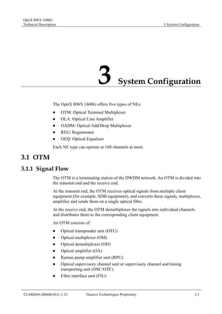 OptiX BWS 1600G 
Technical Description 3 System Configuration 
3 System Configuration 
The OptiX BWS 1600G offers five types of NEs: 
„ OTM: Optical Terminal Multiplexer 
„ OLA: Optical Line Amplifier 
„ OADM: Optical Add/Drop Multiplexer 
„ REG: Regenerator 
„ OEQ: Optical Equalizer 
Each NE type can operate at 160 channels at most. 
3.1 OTM 
3.1.1 Signal Flow 
The OTM is a terminating station of the DWDM network. An OTM is divided into 
the transmit end and the receive end. 
At the transmit end, the OTM receives optical signals from multiple client 
equipment (for example, SDH equipment), and converts these signals, multiplexes, 
amplifies and sends them on a single optical fibre. 
At the receive end, the OTM demultiplexes the signals into individual channels 
and distributes them to the corresponding client equipment. 
An OTM consists of: 
„ Optical transponder unit (OTU) 
„ Optical multiplexer (OM) 
„ Optical demultiplexer (OD) 
„ Optical amplifier (OA) 
„ Raman pump amplifier unit (RPU) 
„ Optical supervisory channel unit or supervisory channel and timing 
transporting unit (OSC/OTC) 
„ Fibre interface unit (FIU) 
T2-040269-20060630-C-1.32 Huawei Technologies Proprietary 3-1 
 
