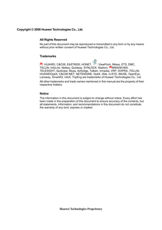 Copyright © 2006 Huawei Technologies Co., Ltd. 
All Rights Reserved 
No part of this document may be reproduced or transmitted in any form or by any means 
without prior written consent of Huawei Technologies Co., Ltd. 
Huawei Technologies Proprietary 
Trademarks 
, HUAWEI, C&C08, EAST8000, HONET, , ViewPoint, INtess, ETS, DMC, 
TELLIN, InfoLink, Netkey, Quidway, SYNLOCK, Radium, M900/M1800, 
TELESIGHT, Quidview, Musa, Airbridge, Tellwin, Inmedia, VRP, DOPRA, iTELLIN, 
HUAWEIOptiX, C&C08 iNET, NETENGINE, OptiX, iSite, U-SYS, iMUSE, OpenEye, 
Lansway, SmartAX, infoX, TopEng are trademarks of Huawei Technologies Co., Ltd. 
All other trademarks and trade names mentioned in this manual are the property of their 
respective holders. 
Notice 
The information in this document is subject to change without notice. Every effort has 
been made in the preparation of this document to ensure accuracy of the contents, but 
all statements, information, and recommendations in this document do not constitute 
the warranty of any kind, express or implied. 
 