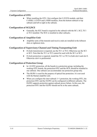 3 System Configuration 
OptiX BWS 1600G 
Technical Description 
Configuration of OTU 
„ When installing the OTU, first configure the C-EVEN module, and then 
C-ODD, L-EVEN and L-ODD modules, from the bottom subrack to top 
subrack and left to right in the subrack. 
Configuration of SCC/SCE 
„ Generally, the SCC board is required in the subrack with the SC1, SC2, TC1 
or TC2 installed. The SCE is installed in other subracks. 
Configuration of Amplifier Unit 
„ Amplifier units of the transmit and receive ends are installed in the leftmost 
slots or rightmost slots. 
Configuration of Supervisory Channel and Timing Transporting Unit 
„ If clock transmission is required, use the TC1 or TC2. Otherwise use the SC1 
or SC2. Note that the TC1 or TC2 cannot be used with the SC1 or SC2. 
„ If clock protection is required, install the TC1 or TC2 in both slot 6 and slot 8. 
Otherwise slot 6 is preferential. 
Configuration of Protection Group 
„ In 1:8 OTU protection, all the boards in a protection group, including the 
working OTU boards, the protection OTU and the OCP, should be installed in 
one subrack. One subrack can accommodate one protection group only. 
„ The OLP01 is used for the purpose of optical line protection. It is not used 
with the Raman amplifier unit. 
„ When you configure the inter-subrack 1+1 protection, the working OTU, the 
protection OTU and the OLP03 can be configured in different subracks. The 
OLP03 supports protection against subrack power failure. In this case, the 
protection OTU and the OLP03 should not be in the same subrack. 
3-14 Huawei Technologies Proprietary T2-040269-20060630-C-1.32 
 