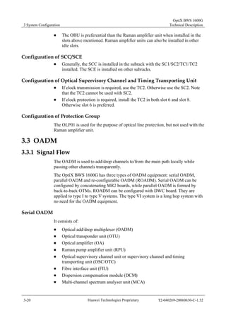 3 System Configuration 
OptiX BWS 1600G 
Technical Description 
„ The OBU is preferential than the Raman amplifier unit when installed in the 
slots above mentioned. Raman amplifier units can also be installed in other 
idle slots. 
Configuration of SCC/SCE 
„ Generally, the SCC is installed in the subrack with the SC1/SC2/TC1/TC2 
installed. The SCE is installed on other subracks. 
Configuration of Optical Supervisory Channel and Timing Transporting Unit 
„ If clock transmission is required, use the TC2. Otherwise use the SC2. Note 
that the TC2 cannot be used with SC2. 
„ If clock protection is required, install the TC2 in both slot 6 and slot 8. 
Otherwise slot 6 is preferred. 
Configuration of Protection Group 
The OLP01 is used for the purpose of optical line protection, but not used with the 
Raman amplifier unit. 
3.3 OADM 
3.3.1 Signal Flow 
The OADM is used to add/drop channels to/from the main path locally while 
passing other channels transparently. 
The OptiX BWS 1600G has three types of OADM equipment: serial OADM, 
parallel OADM and re-configurable OADM (ROADM). Serial OADM can be 
configured by concatenating MR2 boards, while parallel OADM is formed by 
back-to-back OTMs. ROADM can be configured with DWC board. They are 
applied to type I to type V systems. The type VI system is a long hop system with 
no need for the OADM equipment. 
Serial OADM 
It consists of: 
„ Optical add/drop multiplexer (OADM) 
„ Optical transponder unit (OTU) 
„ Optical amplifier (OA) 
„ Raman pump amplifier unit (RPU) 
„ Optical supervisory channel unit or supervisory channel and timing 
transporting unit (OSC/OTC) 
„ Fibre interface unit (FIU) 
„ Dispersion compensation module (DCM) 
„ Multi-channel spectrum analyser unit (MCA) 
3-20 Huawei Technologies Proprietary T2-040269-20060630-C-1.32 
 